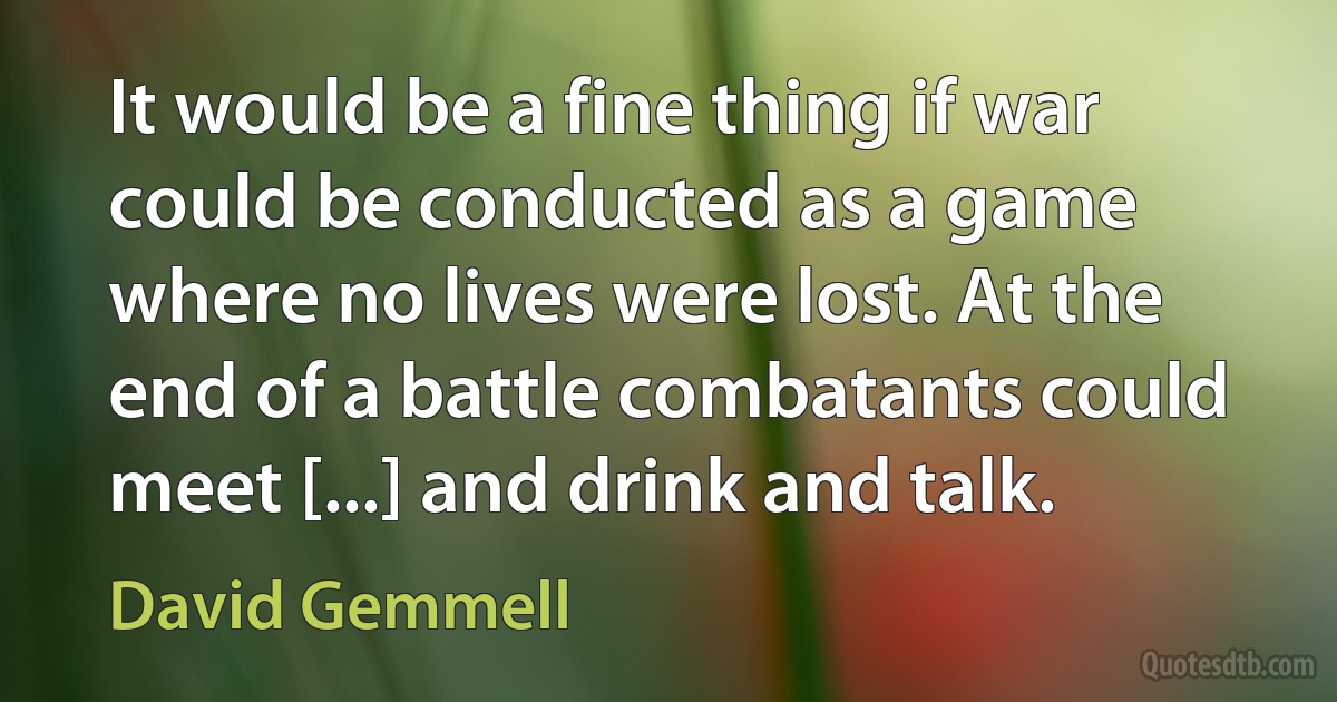 It would be a fine thing if war could be conducted as a game where no lives were lost. At the end of a battle combatants could meet [...] and drink and talk. (David Gemmell)