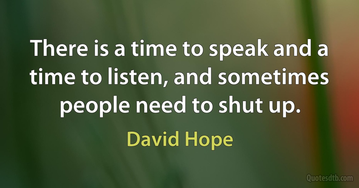 There is a time to speak and a time to listen, and sometimes people need to shut up. (David Hope)