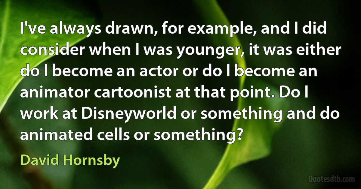 I've always drawn, for example, and I did consider when I was younger, it was either do I become an actor or do I become an animator cartoonist at that point. Do I work at Disneyworld or something and do animated cells or something? (David Hornsby)