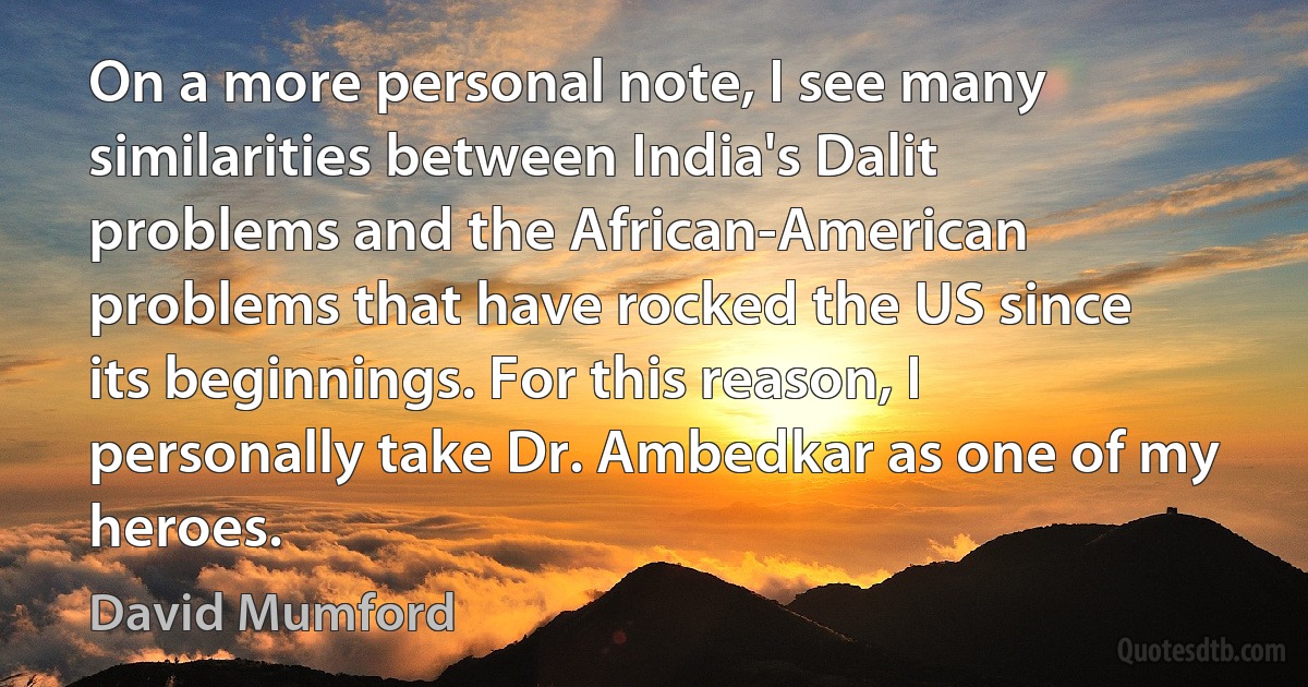 On a more personal note, I see many similarities between India's Dalit problems and the African-American problems that have rocked the US since its beginnings. For this reason, I personally take Dr. Ambedkar as one of my heroes. (David Mumford)