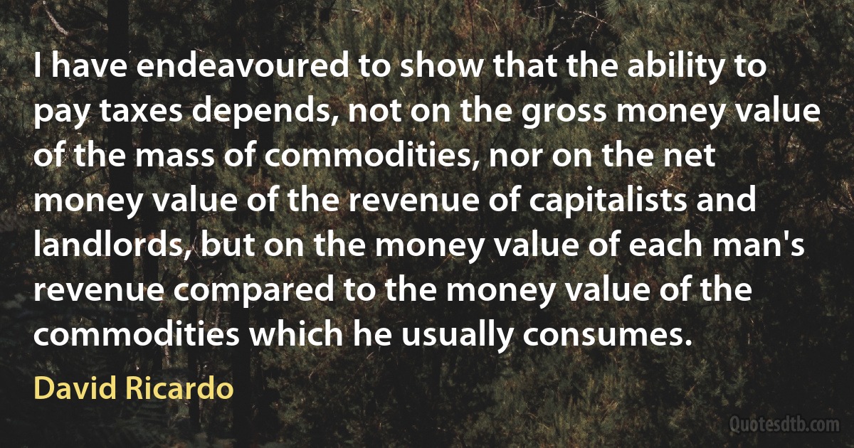 I have endeavoured to show that the ability to pay taxes depends, not on the gross money value of the mass of commodities, nor on the net money value of the revenue of capitalists and landlords, but on the money value of each man's revenue compared to the money value of the commodities which he usually consumes. (David Ricardo)