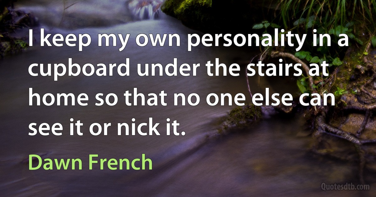 I keep my own personality in a cupboard under the stairs at home so that no one else can see it or nick it. (Dawn French)