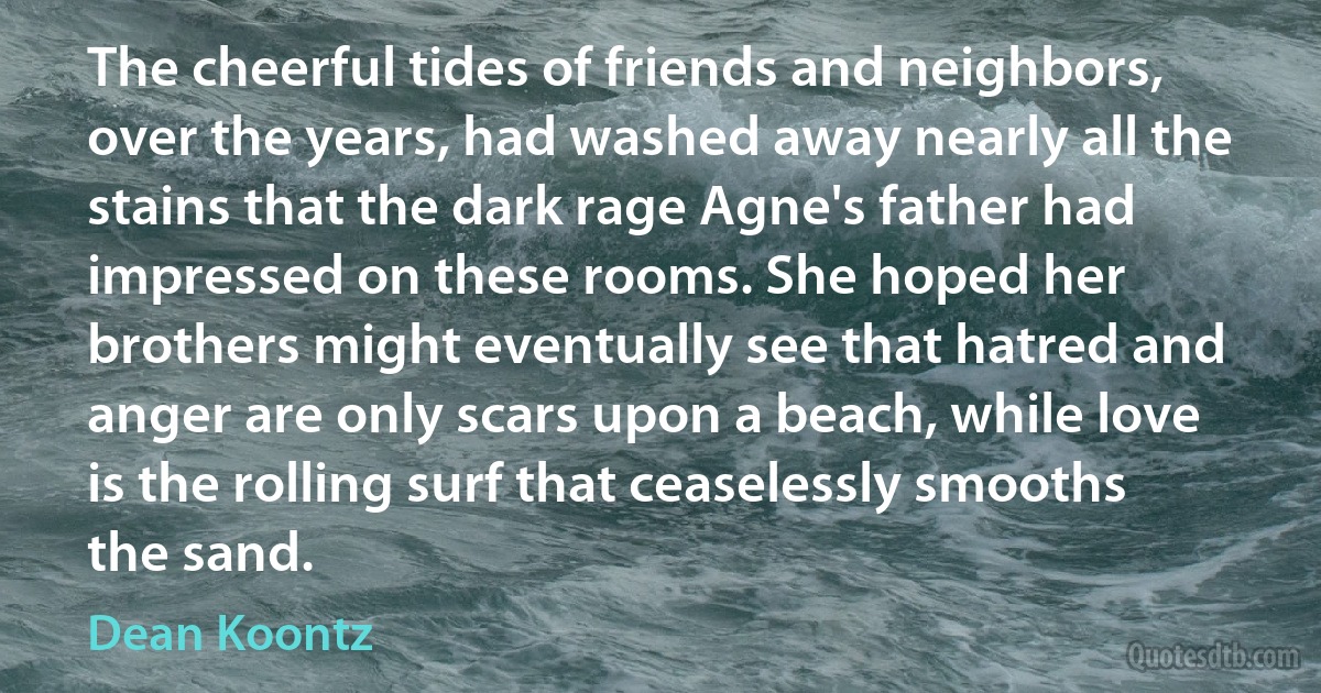 The cheerful tides of friends and neighbors, over the years, had washed away nearly all the stains that the dark rage Agne's father had impressed on these rooms. She hoped her brothers might eventually see that hatred and anger are only scars upon a beach, while love is the rolling surf that ceaselessly smooths the sand. (Dean Koontz)