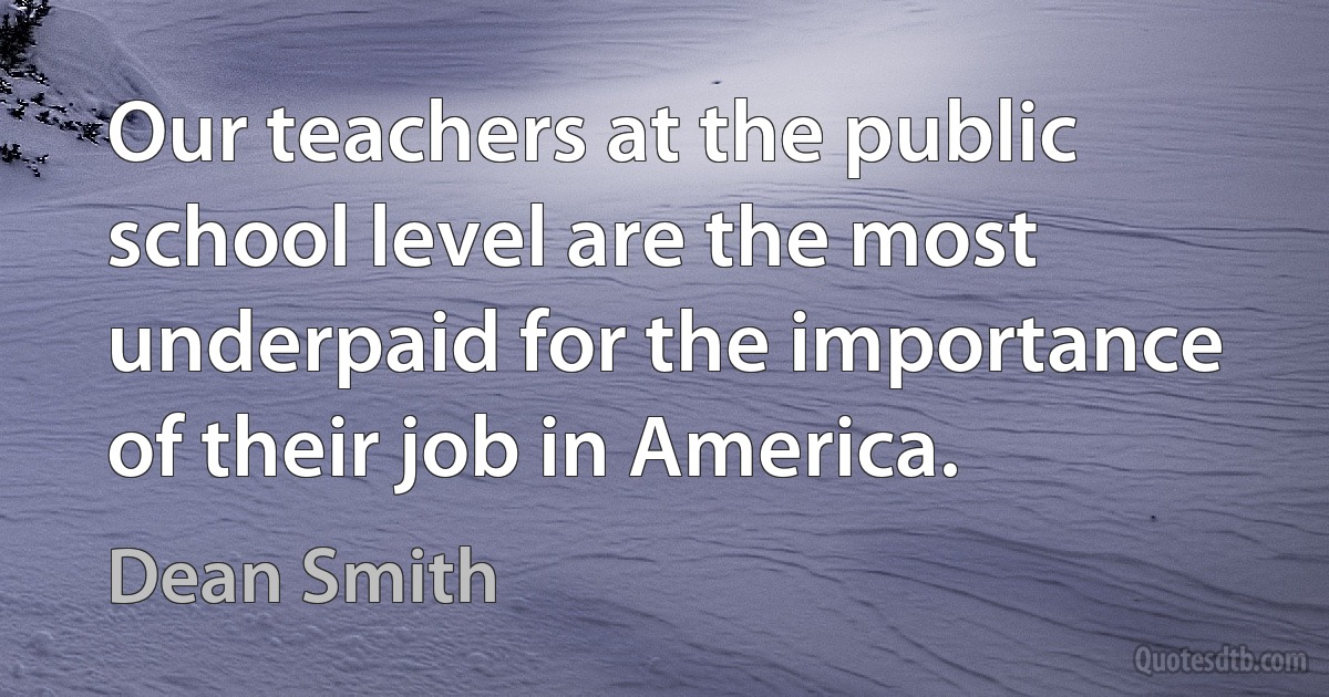 Our teachers at the public school level are the most underpaid for the importance of their job in America. (Dean Smith)