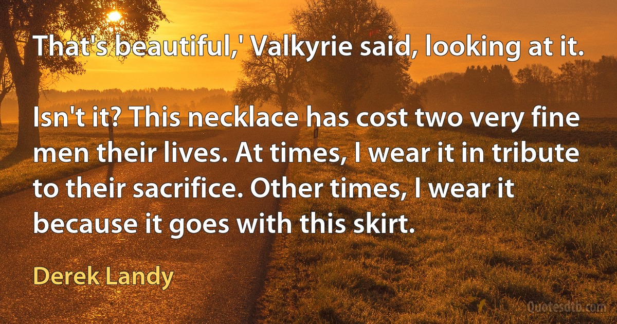 That's beautiful,' Valkyrie said, looking at it.

Isn't it? This necklace has cost two very fine men their lives. At times, I wear it in tribute to their sacrifice. Other times, I wear it because it goes with this skirt. (Derek Landy)