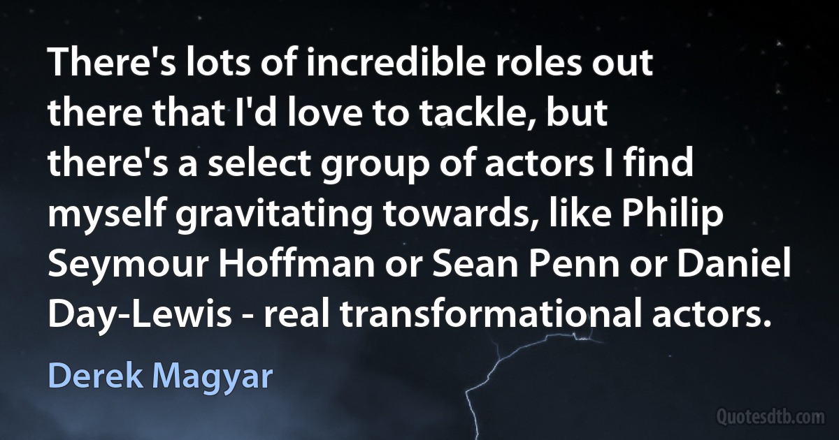 There's lots of incredible roles out there that I'd love to tackle, but there's a select group of actors I find myself gravitating towards, like Philip Seymour Hoffman or Sean Penn or Daniel Day-Lewis - real transformational actors. (Derek Magyar)