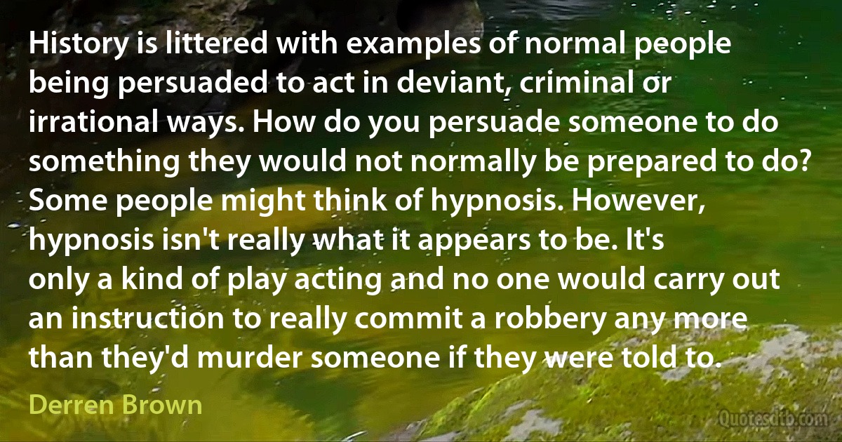 History is littered with examples of normal people being persuaded to act in deviant, criminal or irrational ways. How do you persuade someone to do something they would not normally be prepared to do? Some people might think of hypnosis. However, hypnosis isn't really what it appears to be. It's only a kind of play acting and no one would carry out an instruction to really commit a robbery any more than they'd murder someone if they were told to. (Derren Brown)