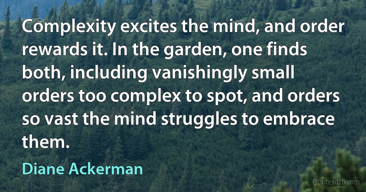 Complexity excites the mind, and order rewards it. In the garden, one finds both, including vanishingly small orders too complex to spot, and orders so vast the mind struggles to embrace them. (Diane Ackerman)