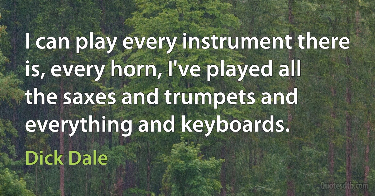 I can play every instrument there is, every horn, I've played all the saxes and trumpets and everything and keyboards. (Dick Dale)