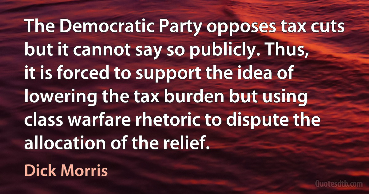 The Democratic Party opposes tax cuts but it cannot say so publicly. Thus, it is forced to support the idea of lowering the tax burden but using class warfare rhetoric to dispute the allocation of the relief. (Dick Morris)