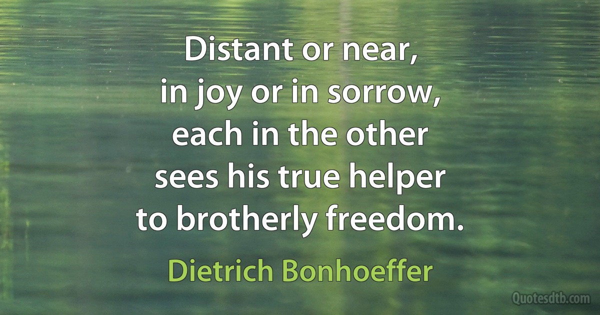 Distant or near,
in joy or in sorrow,
each in the other
sees his true helper
to brotherly freedom. (Dietrich Bonhoeffer)