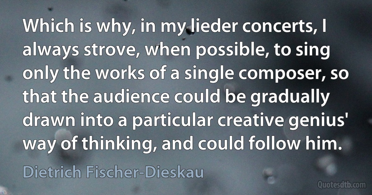 Which is why, in my lieder concerts, I always strove, when possible, to sing only the works of a single composer, so that the audience could be gradually drawn into a particular creative genius' way of thinking, and could follow him. (Dietrich Fischer-Dieskau)