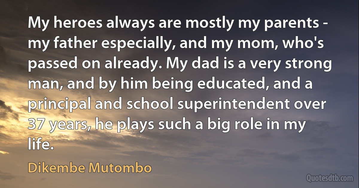 My heroes always are mostly my parents - my father especially, and my mom, who's passed on already. My dad is a very strong man, and by him being educated, and a principal and school superintendent over 37 years, he plays such a big role in my life. (Dikembe Mutombo)