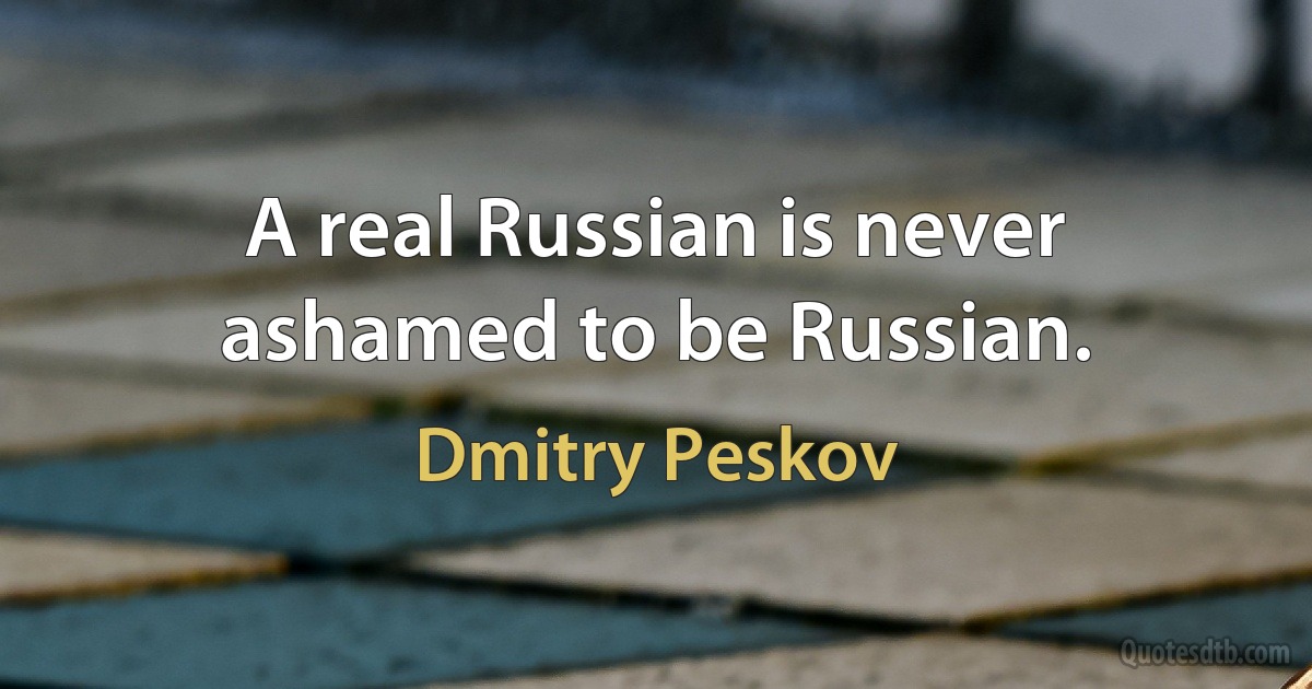 A real Russian is never ashamed to be Russian. (Dmitry Peskov)