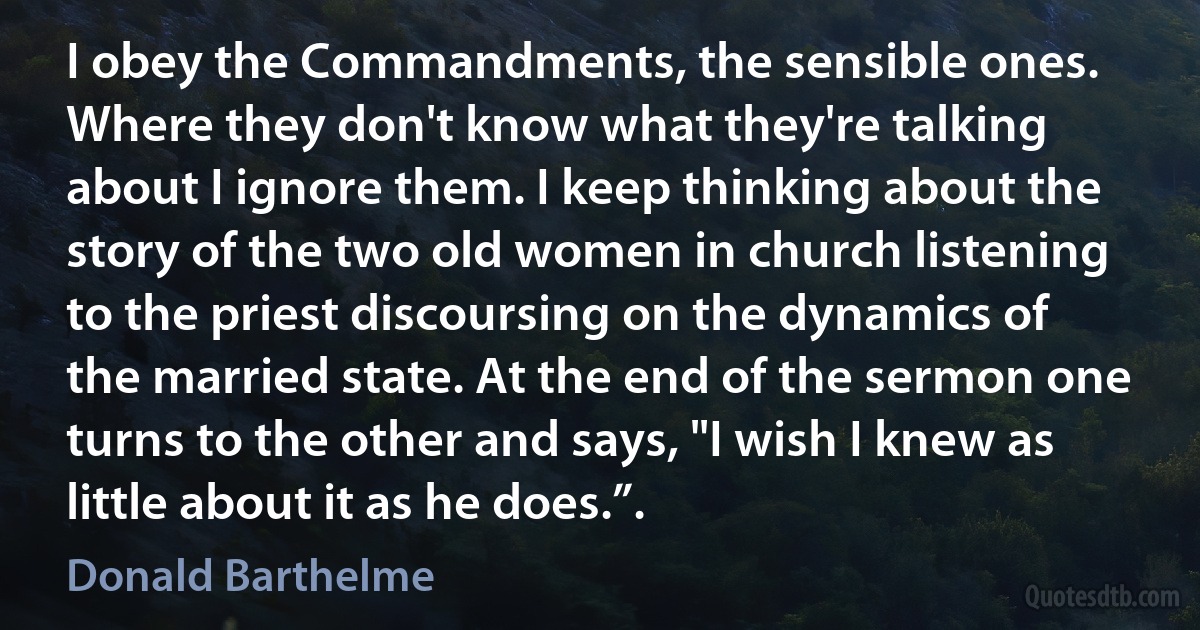 I obey the Commandments, the sensible ones. Where they don't know what they're talking about I ignore them. I keep thinking about the story of the two old women in church listening to the priest discoursing on the dynamics of the married state. At the end of the sermon one turns to the other and says, "I wish I knew as little about it as he does.”. (Donald Barthelme)