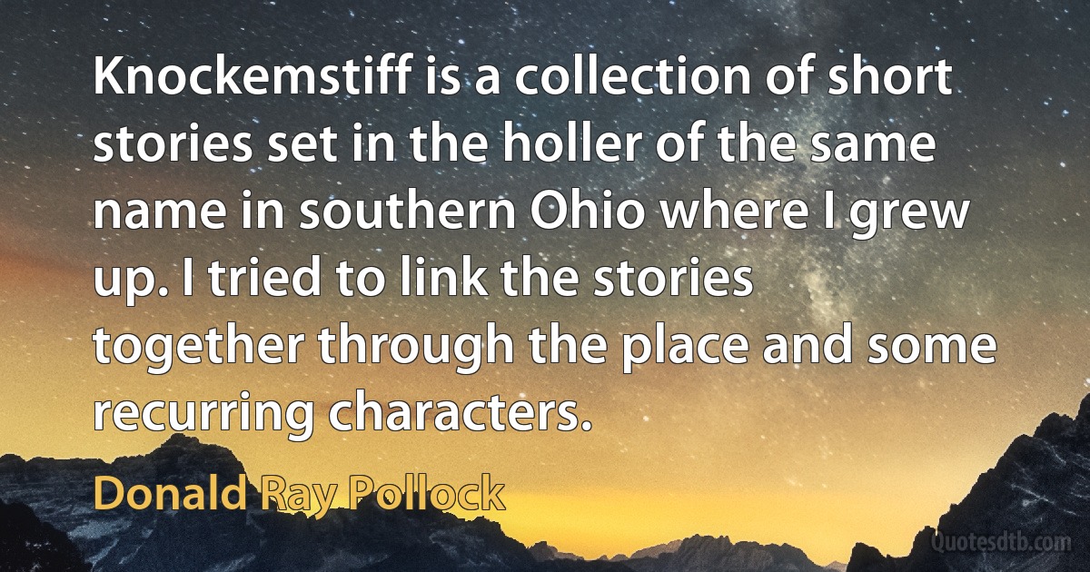 Knockemstiff is a collection of short stories set in the holler of the same name in southern Ohio where I grew up. I tried to link the stories together through the place and some recurring characters. (Donald Ray Pollock)