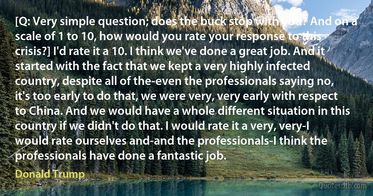 [Q: Very simple question; does the buck stop with you? And on a scale of 1 to 10, how would you rate your response to this crisis?] I'd rate it a 10. I think we've done a great job. And it started with the fact that we kept a very highly infected country, despite all of the-even the professionals saying no, it's too early to do that, we were very, very early with respect to China. And we would have a whole different situation in this country if we didn't do that. I would rate it a very, very-I would rate ourselves and-and the professionals-I think the professionals have done a fantastic job. (Donald Trump)