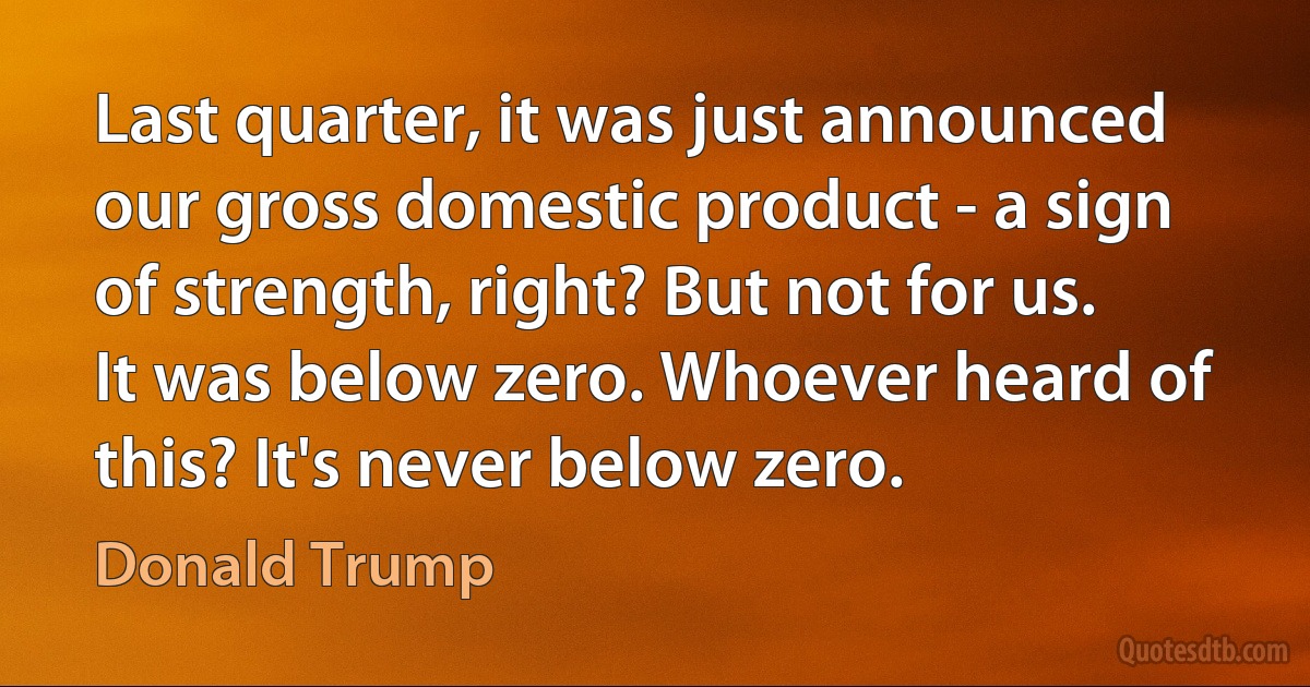 Last quarter, it was just announced our gross domestic product - a sign of strength, right? But not for us. It was below zero. Whoever heard of this? It's never below zero. (Donald Trump)