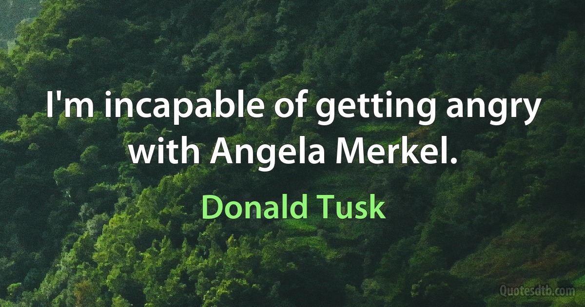 I'm incapable of getting angry with Angela Merkel. (Donald Tusk)