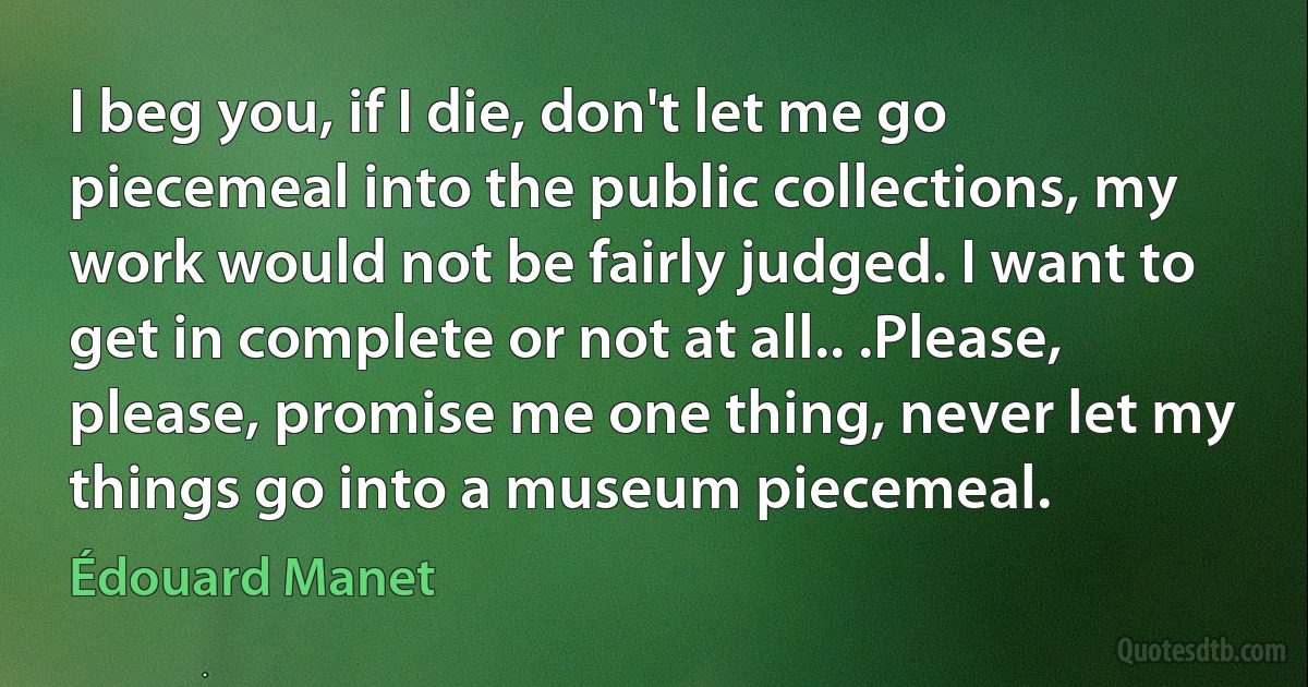 I beg you, if I die, don't let me go piecemeal into the public collections, my work would not be fairly judged. I want to get in complete or not at all.. .Please, please, promise me one thing, never let my things go into a museum piecemeal. (Édouard Manet)