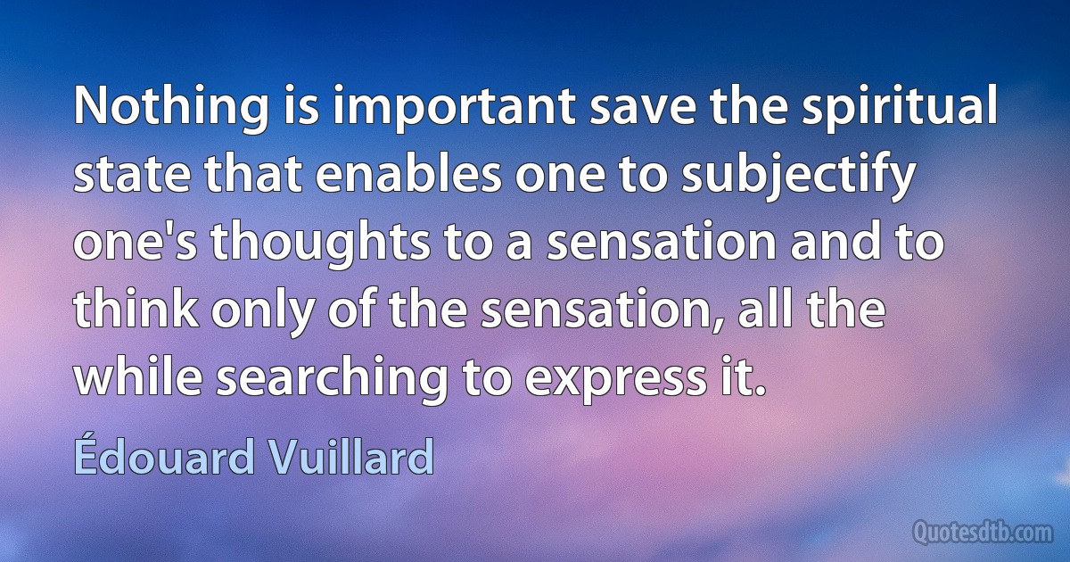 Nothing is important save the spiritual state that enables one to subjectify one's thoughts to a sensation and to think only of the sensation, all the while searching to express it. (Édouard Vuillard)