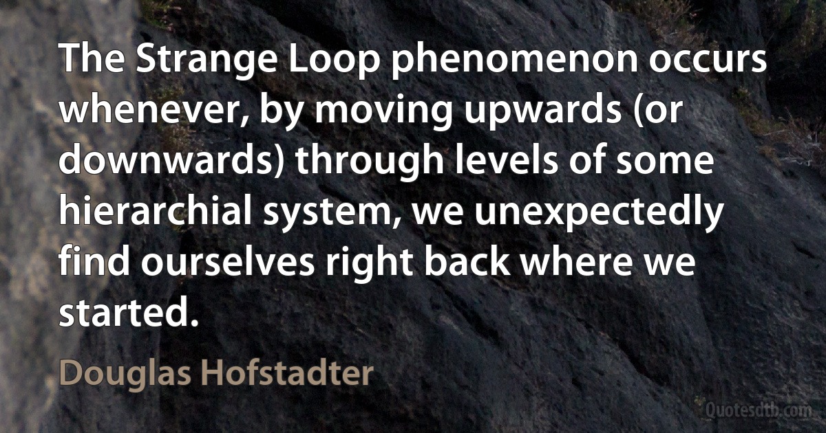 The Strange Loop phenomenon occurs whenever, by moving upwards (or downwards) through levels of some hierarchial system, we unexpectedly find ourselves right back where we started. (Douglas Hofstadter)