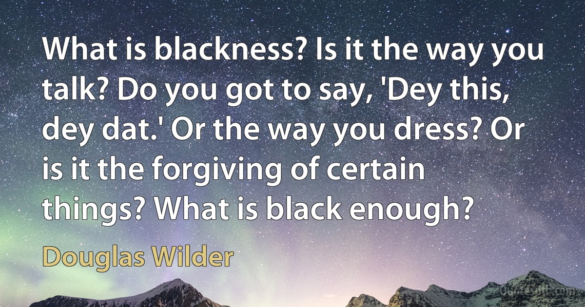 What is blackness? Is it the way you talk? Do you got to say, 'Dey this, dey dat.' Or the way you dress? Or is it the forgiving of certain things? What is black enough? (Douglas Wilder)