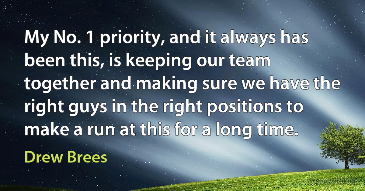 My No. 1 priority, and it always has been this, is keeping our team together and making sure we have the right guys in the right positions to make a run at this for a long time. (Drew Brees)