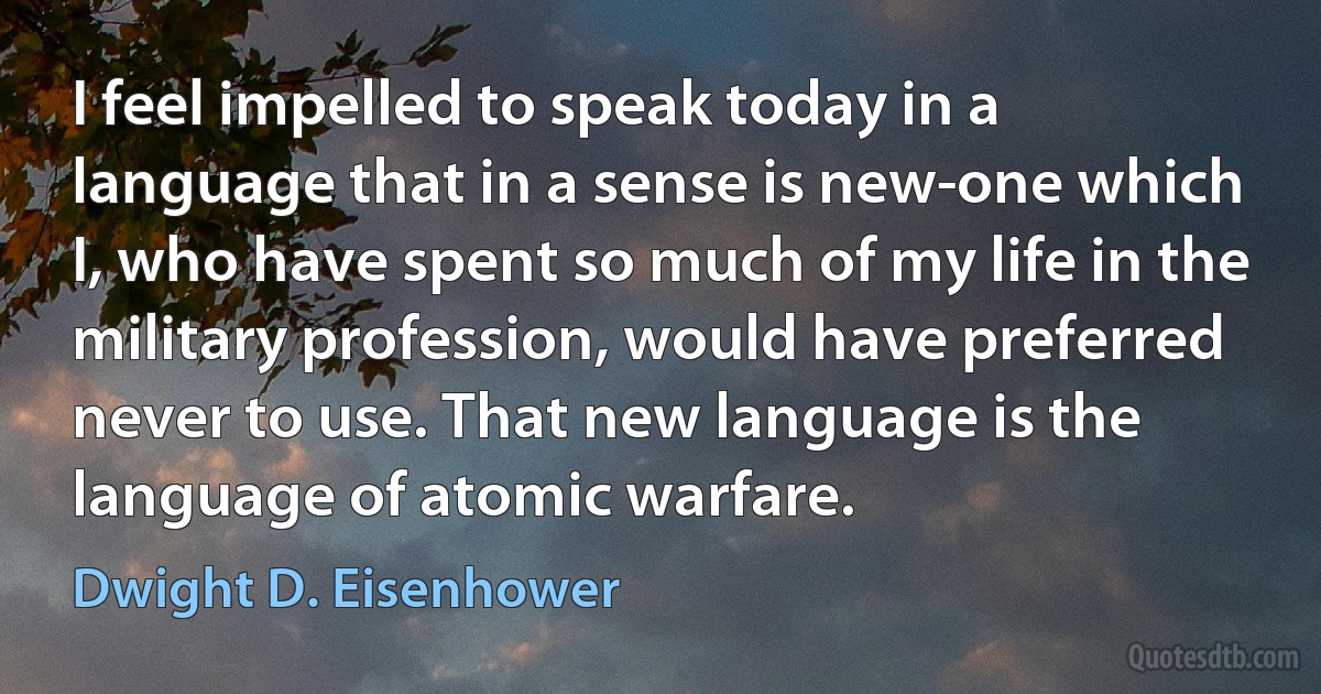 I feel impelled to speak today in a language that in a sense is new-one which I, who have spent so much of my life in the military profession, would have preferred never to use. That new language is the language of atomic warfare. (Dwight D. Eisenhower)