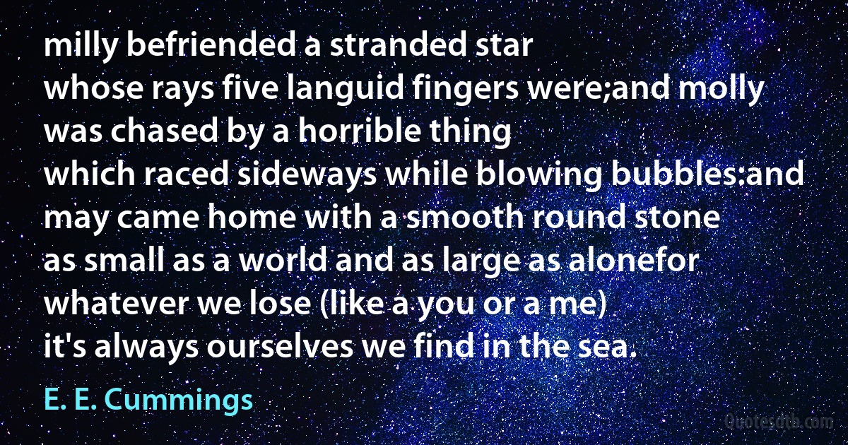 milly befriended a stranded star
whose rays five languid fingers were;and molly was chased by a horrible thing
which raced sideways while blowing bubbles:and may came home with a smooth round stone
as small as a world and as large as alonefor whatever we lose (like a you or a me)
it's always ourselves we find in the sea. (E. E. Cummings)