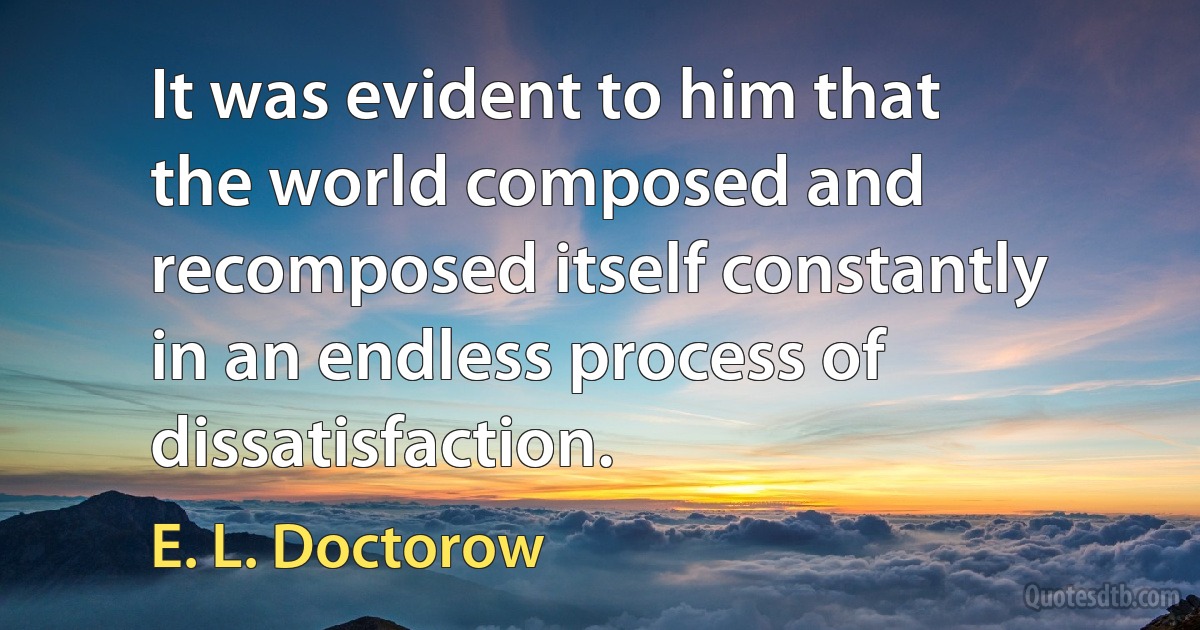 It was evident to him that the world composed and recomposed itself constantly in an endless process of dissatisfaction. (E. L. Doctorow)