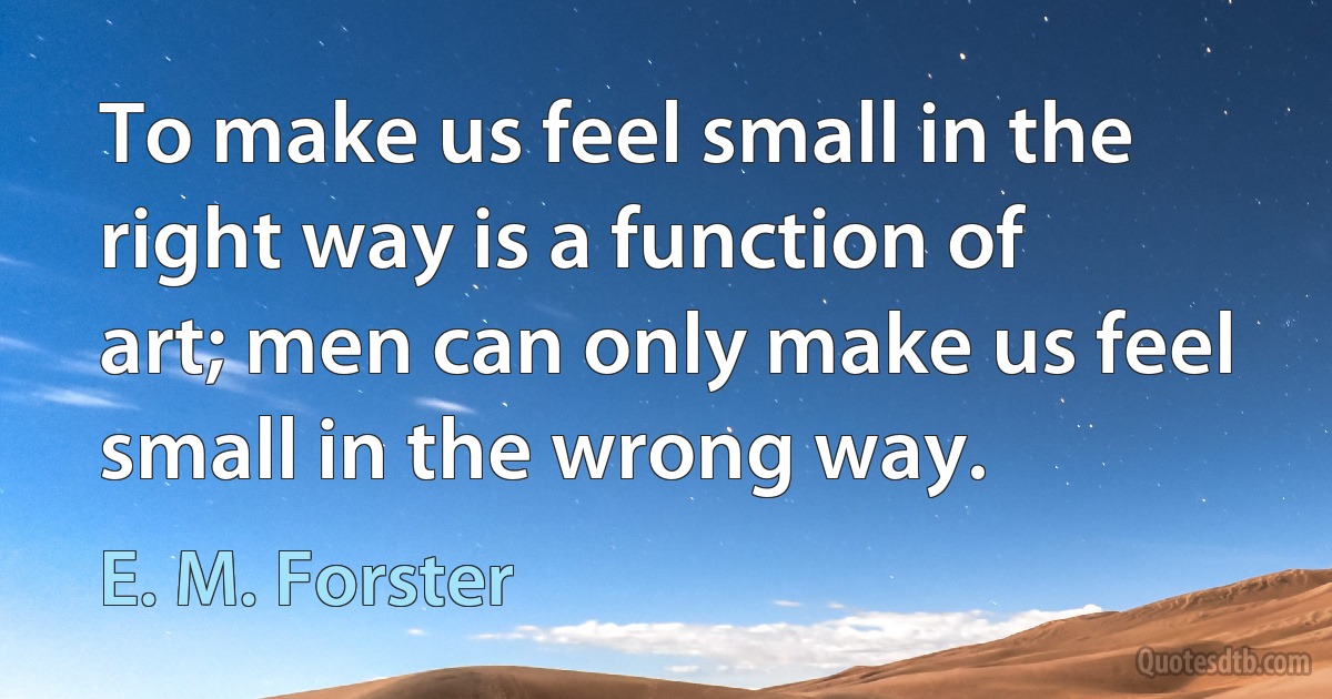 To make us feel small in the right way is a function of art; men can only make us feel small in the wrong way. (E. M. Forster)