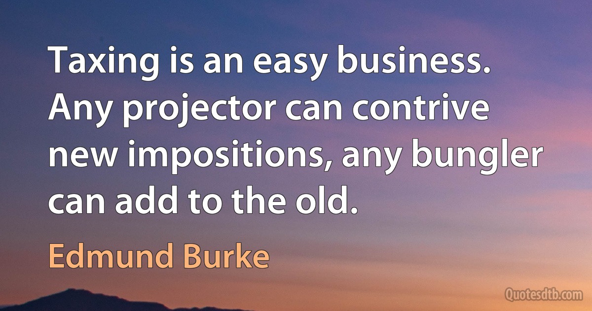 Taxing is an easy business. Any projector can contrive new impositions, any bungler can add to the old. (Edmund Burke)