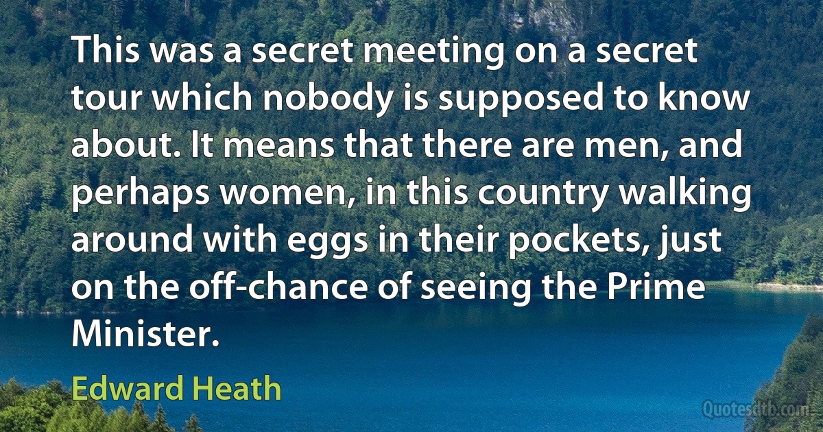 This was a secret meeting on a secret tour which nobody is supposed to know about. It means that there are men, and perhaps women, in this country walking around with eggs in their pockets, just on the off-chance of seeing the Prime Minister. (Edward Heath)