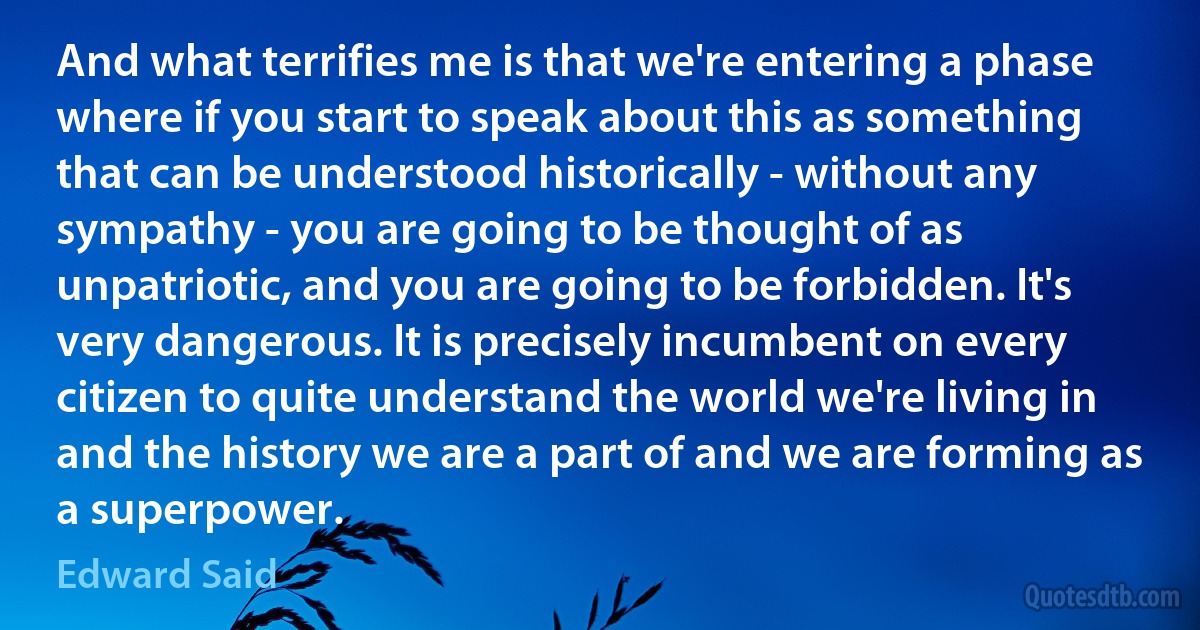 And what terrifies me is that we're entering a phase where if you start to speak about this as something that can be understood historically - without any sympathy - you are going to be thought of as unpatriotic, and you are going to be forbidden. It's very dangerous. It is precisely incumbent on every citizen to quite understand the world we're living in and the history we are a part of and we are forming as a superpower. (Edward Said)