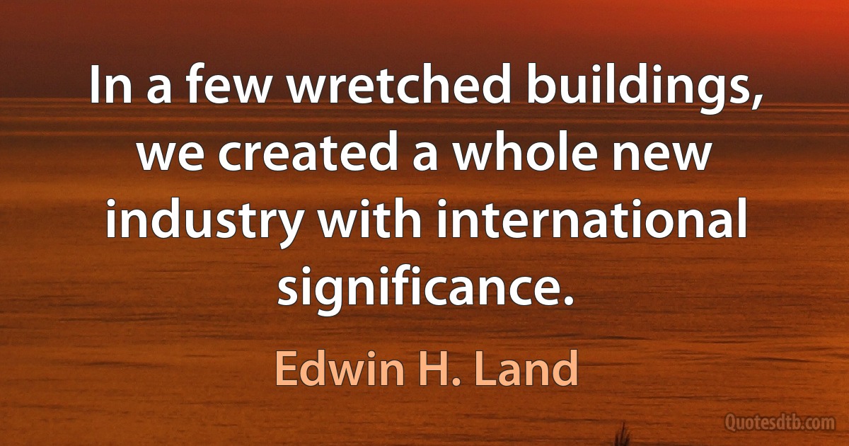 In a few wretched buildings, we created a whole new industry with international significance. (Edwin H. Land)