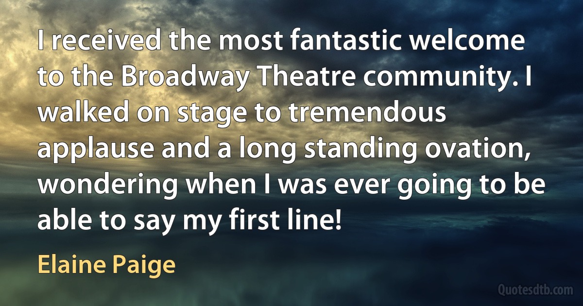 I received the most fantastic welcome to the Broadway Theatre community. I walked on stage to tremendous applause and a long standing ovation, wondering when I was ever going to be able to say my first line! (Elaine Paige)