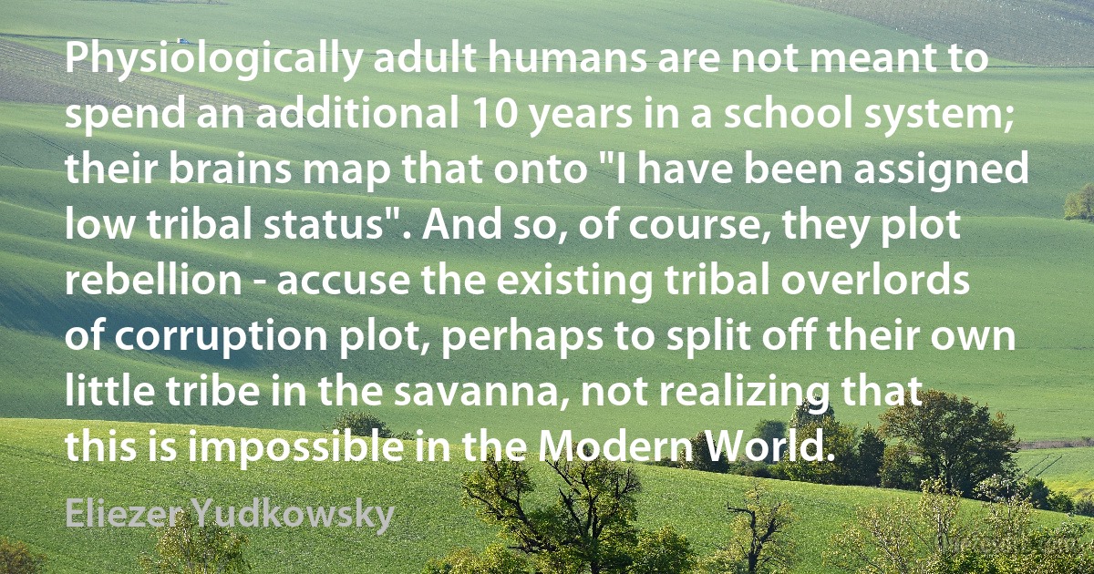 Physiologically adult humans are not meant to spend an additional 10 years in a school system; their brains map that onto "I have been assigned low tribal status". And so, of course, they plot rebellion - accuse the existing tribal overlords of corruption plot, perhaps to split off their own little tribe in the savanna, not realizing that this is impossible in the Modern World. (Eliezer Yudkowsky)