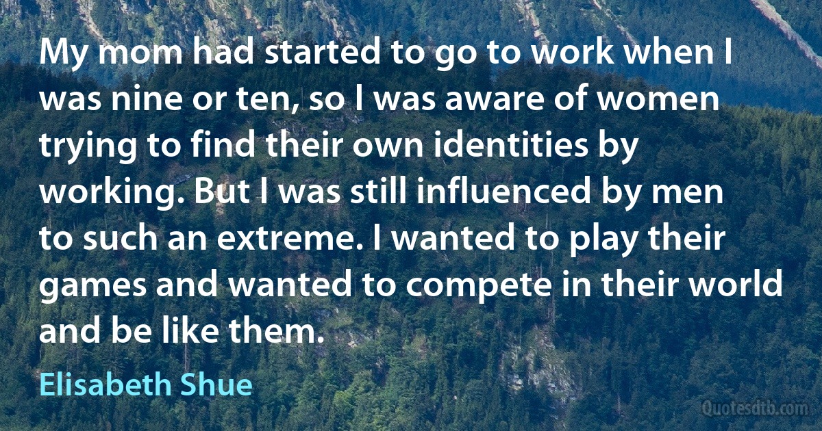 My mom had started to go to work when I was nine or ten, so I was aware of women trying to find their own identities by working. But I was still influenced by men to such an extreme. I wanted to play their games and wanted to compete in their world and be like them. (Elisabeth Shue)