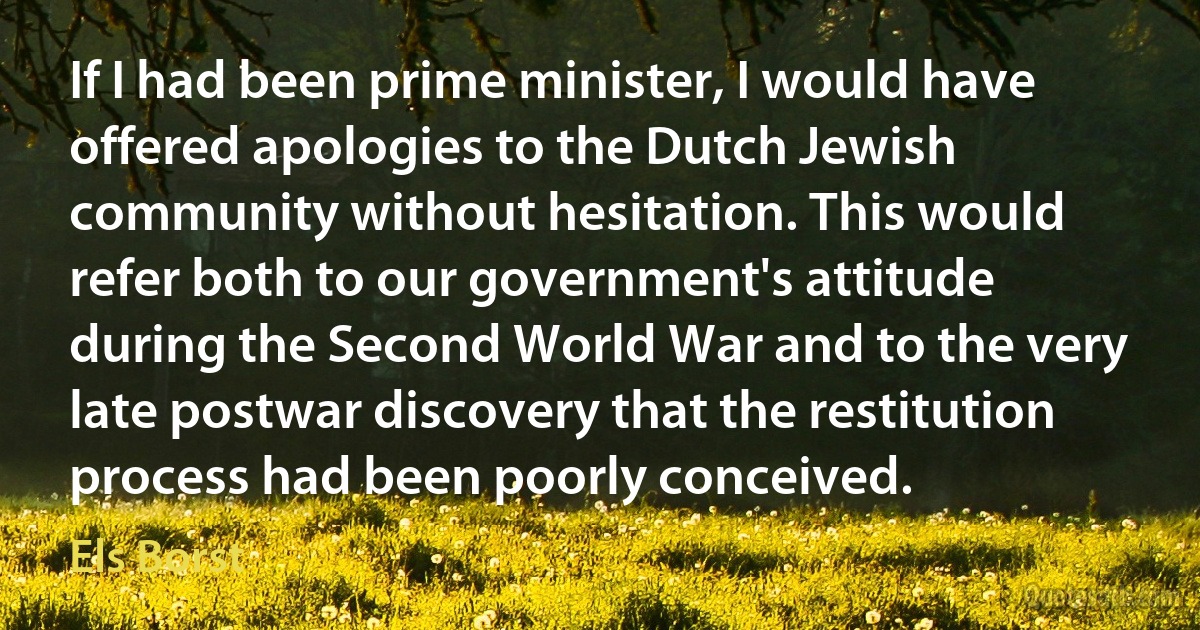 If I had been prime minister, I would have offered apologies to the Dutch Jewish community without hesitation. This would refer both to our government's attitude during the Second World War and to the very late postwar discovery that the restitution process had been poorly conceived. (Els Borst)