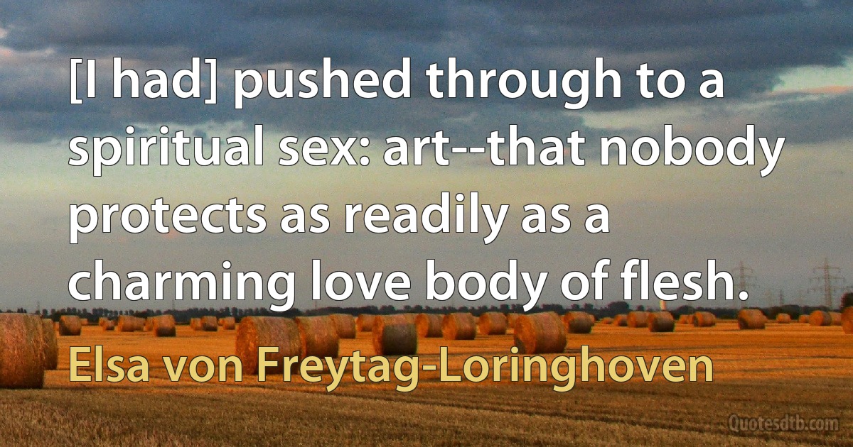 [I had] pushed through to a spiritual sex: art--that nobody protects as readily as a charming love body of flesh. (Elsa von Freytag-Loringhoven)