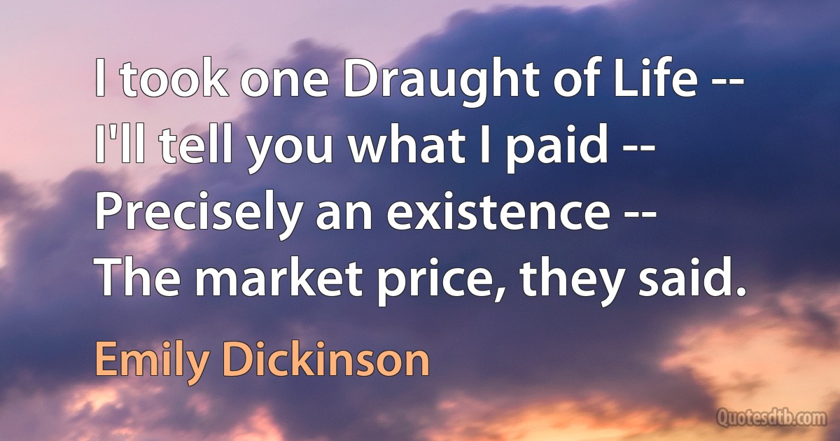 I took one Draught of Life --
I'll tell you what I paid --
Precisely an existence --
The market price, they said. (Emily Dickinson)