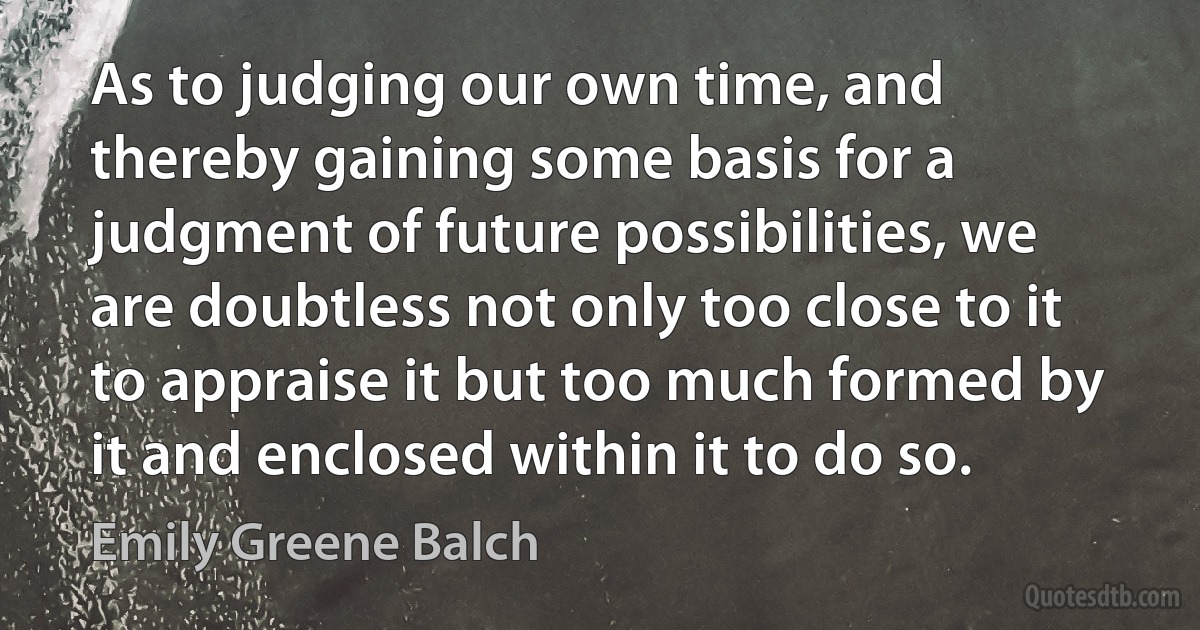 As to judging our own time, and thereby gaining some basis for a judgment of future possibilities, we are doubtless not only too close to it to appraise it but too much formed by it and enclosed within it to do so. (Emily Greene Balch)