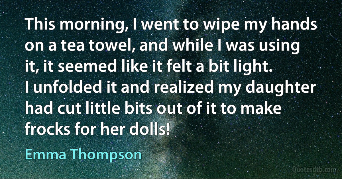 This morning, I went to wipe my hands on a tea towel, and while I was using it, it seemed like it felt a bit light. I unfolded it and realized my daughter had cut little bits out of it to make frocks for her dolls! (Emma Thompson)