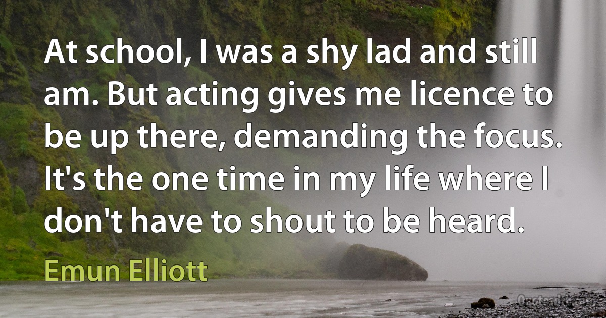 At school, I was a shy lad and still am. But acting gives me licence to be up there, demanding the focus. It's the one time in my life where I don't have to shout to be heard. (Emun Elliott)