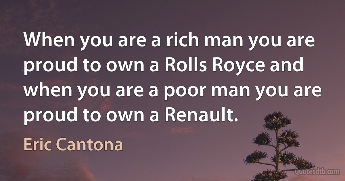 When you are a rich man you are proud to own a Rolls Royce and when you are a poor man you are proud to own a Renault. (Eric Cantona)