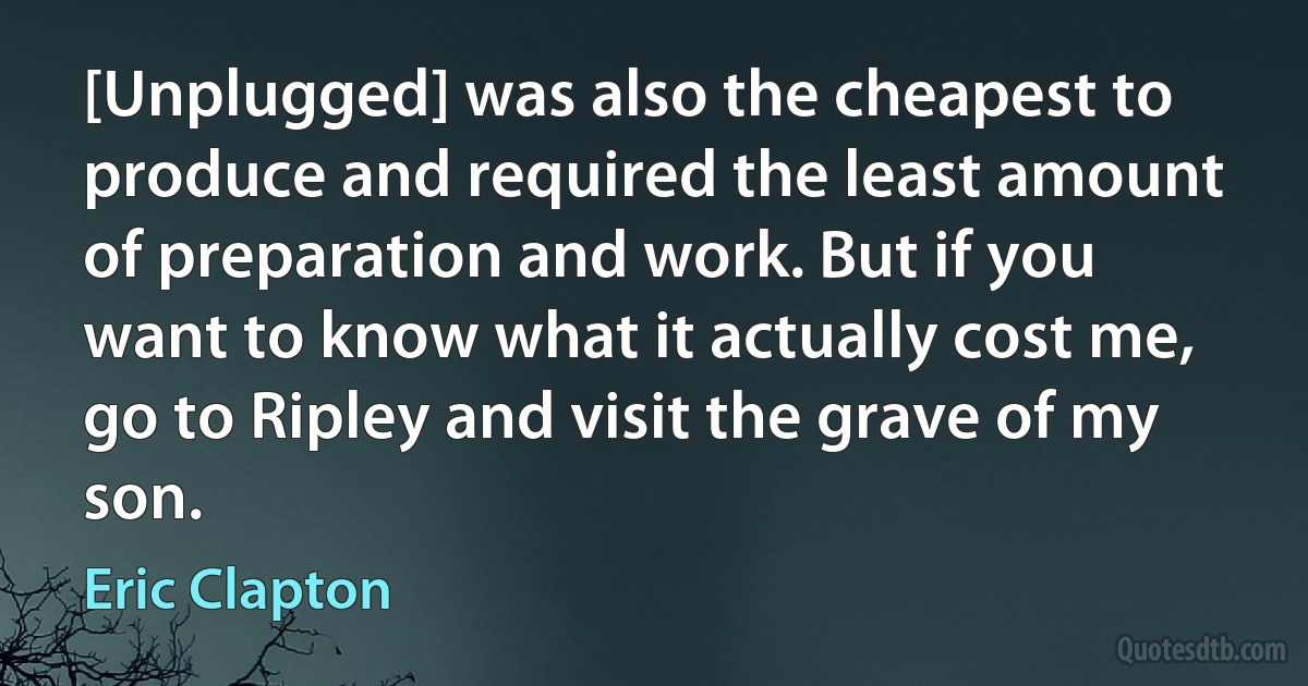 [Unplugged] was also the cheapest to produce and required the least amount of preparation and work. But if you want to know what it actually cost me, go to Ripley and visit the grave of my son. (Eric Clapton)