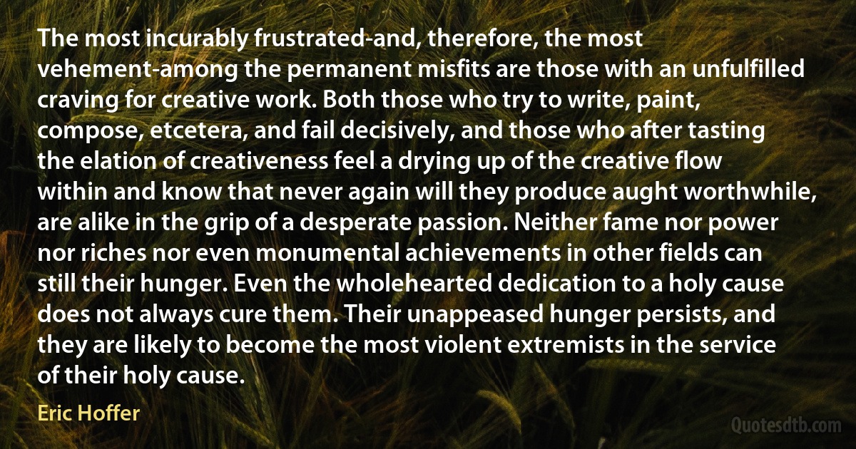 The most incurably frustrated-and, therefore, the most vehement-among the permanent misfits are those with an unfulfilled craving for creative work. Both those who try to write, paint, compose, etcetera, and fail decisively, and those who after tasting the elation of creativeness feel a drying up of the creative flow within and know that never again will they produce aught worthwhile, are alike in the grip of a desperate passion. Neither fame nor power nor riches nor even monumental achievements in other fields can still their hunger. Even the wholehearted dedication to a holy cause does not always cure them. Their unappeased hunger persists, and they are likely to become the most violent extremists in the service of their holy cause. (Eric Hoffer)