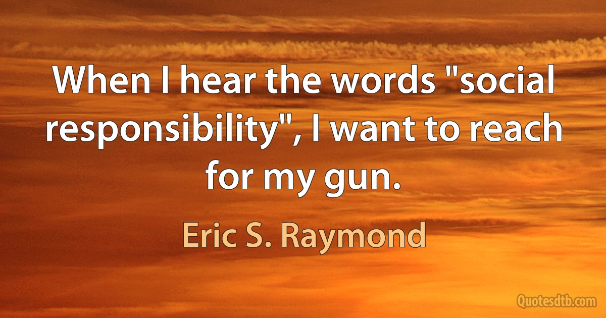 When I hear the words "social responsibility", I want to reach for my gun. (Eric S. Raymond)