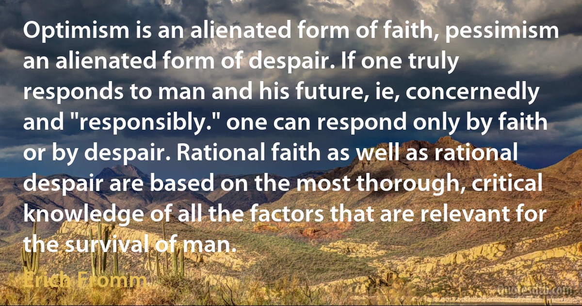 Optimism is an alienated form of faith, pessimism an alienated form of despair. If one truly responds to man and his future, ie, concernedly and "responsibly." one can respond only by faith or by despair. Rational faith as well as rational despair are based on the most thorough, critical knowledge of all the factors that are relevant for the survival of man. (Erich Fromm)